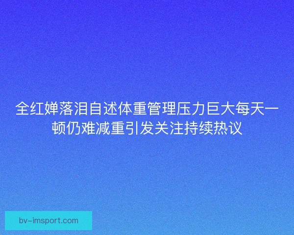 全红婵落泪自述体重管理压力巨大每天一顿仍难减重引发关注持续热议