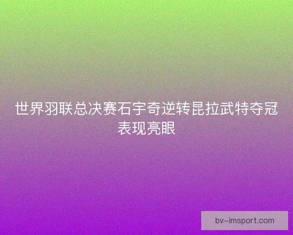 世界羽联总决赛石宇奇逆转昆拉武特夺冠表现亮眼
