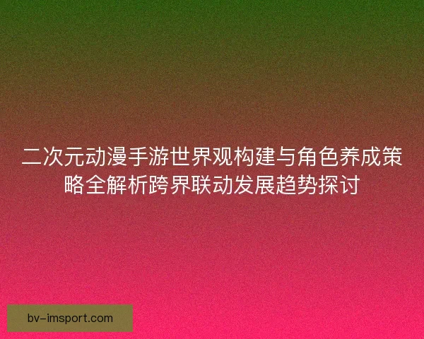 二次元动漫手游世界观构建与角色养成策略全解析跨界联动发展趋势探讨
