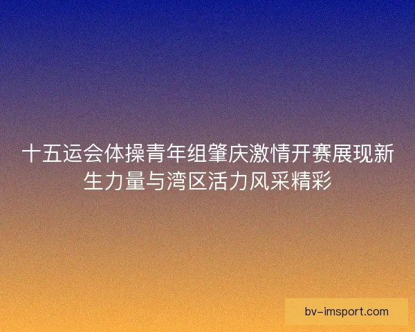 十五运会体操青年组肇庆激情开赛展现新生力量与湾区活力风采精彩